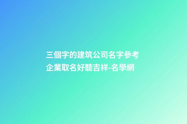 三個字的建筑公司名字參考 企業取名好聽吉祥-名學網